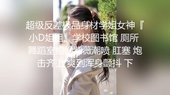 超级反差极品身材学姐女神『小D姐姐』学校图书馆 厕所 舞蹈室偷偷紫薇潮喷 肛塞 炮击齐上 爽到浑身颤抖 下