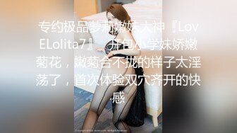 专约极品萝莉嫩妹大神『LovELolita7』✿开包小学妹娇嫩菊花，嫩菊合不拢的样子太淫荡了，首次体验双穴齐开的快感