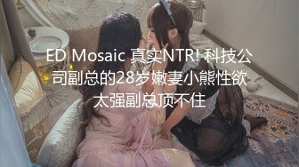 ED Mosaic 真实NTR! 科技公司副总的28岁嫩妻小熊性欲太强副总顶不住