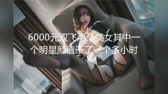 6000元双飞两个美女其中一个明星颜值干了一个多小时