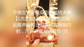 不做女神要做母狗，推特大神【L先生的后宫】明星气质极品圈养母狗日常各种被啪啪内射，淫叫声震耳欲聋的 (9)