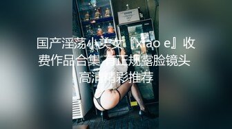 国产淫荡小美女『xiao e』收费作品合集 有正规露脸镜头 高清精彩推荐