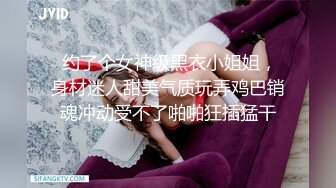  约了个女神级黑衣小姐姐，身材迷人甜美气质玩弄鸡巴销魂冲动受不了啪啪狂插猛干