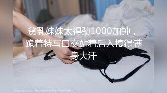 贫乳妹妹太得劲1000加钟，跪着特写口交站着后入搞得满身大汗