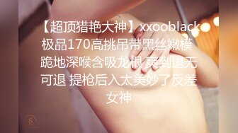 【超顶猎艳大神】xxooblack极品170高挑吊带黑丝嫩模 跪地深喉含吸龙根 爽到退无可退 提枪后入太美妙了反差女神