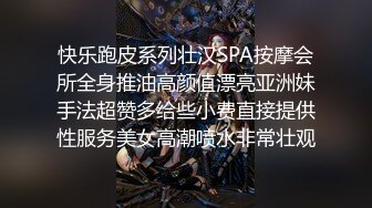 快乐跑皮系列壮汉SPA按摩会所全身推油高颜值漂亮亚洲妹手法超赞多给些小费直接提供性服务美女高潮喷水非常壮观