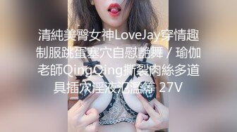 清純美臀女神LoveJay穿情趣制服跳蛋塞穴自慰艷舞／瑜伽老師QingQing撕裂肉絲多道具插穴淫液氾濫等 27V