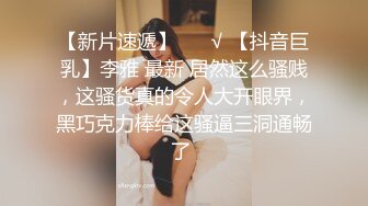 【新片速遞】 ❤️√ 【抖音巨乳】李雅 最新 居然这么骚贱，这骚货真的令人大开眼界，黑巧克力棒给这骚逼三洞通畅了 