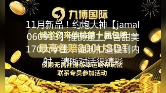 11月新品！约炮大神【jamal060913】推倒强上声音甜美170大学生，强制扣逼强制内射，清晰对话很精彩