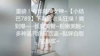 重磅！今年最美女神~【小结巴789】下海给老头狂操！爽到爆~--长腿美臀~粉嫩美鮑~多种道具自慰抠逼~贴屏自慰猛爆浆~