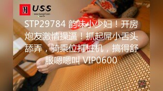 STP29784 韵味小少妇！开房炮友激情操逼！抓起屌小舌头舔弄，骑乘位打桩机，搞得舒服嗯嗯叫 VIP0600