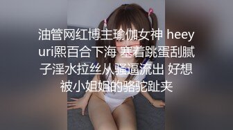 油管网红博主瑜伽女神 heeyuri熙百合下海 塞着跳蛋刮腻子淫水拉丝从骚逼流出 好想被小姐姐的骆驼趾夹