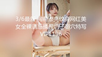 3/6最新 胸前漂亮纹身网红美女全裸诱惑揉捏奶子掰穴特写VIP1196