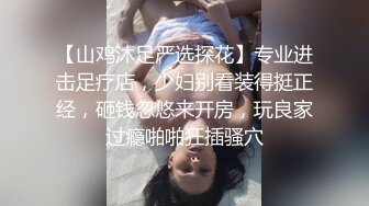 【山鸡沐足严选探花】专业进击足疗店，少妇别看装得挺正经，砸钱忽悠来开房，玩良家过瘾啪啪狂插骚穴