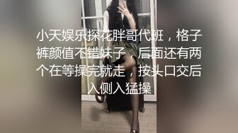 小天娱乐探花胖哥代班，格子裤颜值不错妹子，后面还有两个在等操完就走，按头口交后入侧入猛操