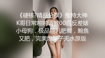 《硬核?精品分享》推特大神K哥日常啪啪调教00后反差婊小母狗，极品巨乳肥臀，鲍鱼又肥，完美炮架子无水原版