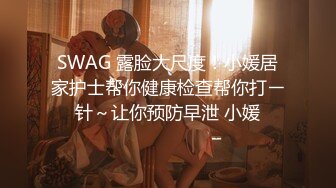 SWAG 露脸大尺度！小媛居家护士帮你健康检查帮你打ㄧ针～让你预防早泄 小媛