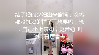 结了婚的少妇出来偷情，吃鸡那股饥渴的样子，想要吗，想，自己坐上来动，更带劲 叫的可真厉害！