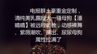 ❣️❣️电报群土豪重金定制，清纯美乳露脸大一骚母狗【潘晴晴】被远程调教，动感裸舞、紫薇潮吹、露出、尿尿母狗属性拉满了