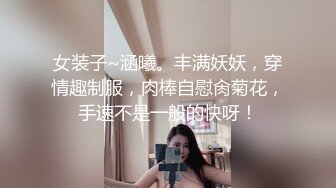 女装子~涵曦。丰满妖妖，穿情趣制服，肉棒自慰肏菊花，手速不是一般的快呀！