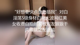 “好想要快点使劲插我”对白淫荡S级身材白嫩大波网红美女收费自拍居家被炮友狠狠干肉棒跳蛋配合搞