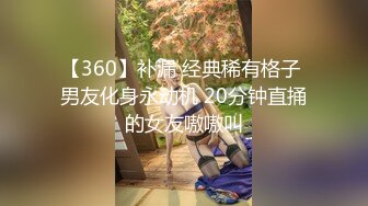 【360】补漏 经典稀有格子 男友化身永动机 20分钟直捅的女友嗷嗷叫