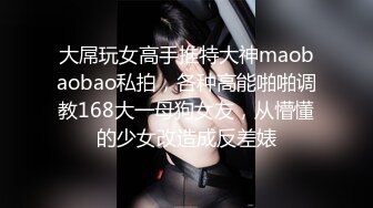 大屌玩女高手推特大神maobaobao私拍，各种高能啪啪调教168大一母狗女友，从懵懂的少女改造成反差婊