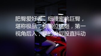 肥臀爱好者，细腰蜜桃巨臀，堪称极品，骑乘位猛砸，第一视角后入，操的肉屁股直抖动