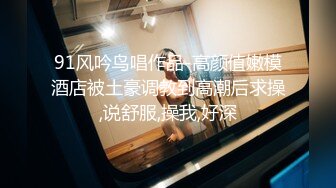 91风吟鸟唱作品-高颜值嫩模酒店被土豪调教到高潮后求操,说舒服,操我,好深