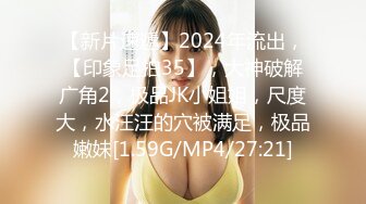 【新片速遞】2024年流出，【印象足拍35】，大神破解广角2，极品JK小姐姐，尺度大，水汪汪的穴被满足，极品嫩妹[1.59G/MP4/27:21]