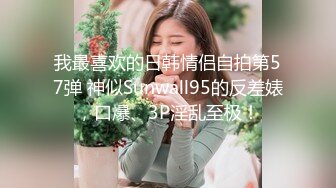 我最喜欢的日韩情侣自拍第57弹 神似Sunwall95的反差婊，口爆、3P淫乱至极！