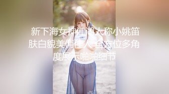   新下海女神江湖人称小姚笛 肤白貌美俏佳人 全方位多角度展示啪啪细节