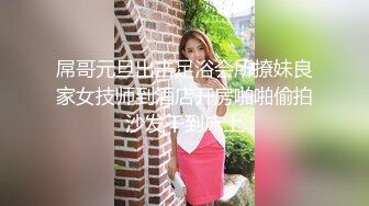 屌哥元旦出击足浴会所撩妹良家女技师到酒店开房啪啪偷拍沙发干到床上