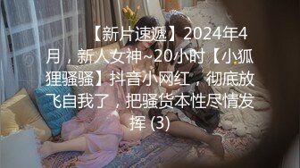 ♈♈♈【新片速遞】2024年4月，新人女神~20小时【小狐狸骚骚】抖音小网红，彻底放飞自我了，把骚货本性尽情发挥 (3)