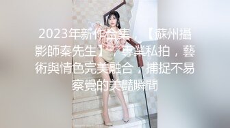 2023年新作合集，【蘇州攝影師秦先生】，專業私拍，藝術與情色完美融合，捕捉不易察覺的美豔瞬間