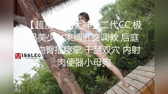 【超顶 淫乱大神】二代CC 极品美少女束缚肛交调教 后庭异物臀搐痉挛 干翻双穴 内射肉便器小母狗