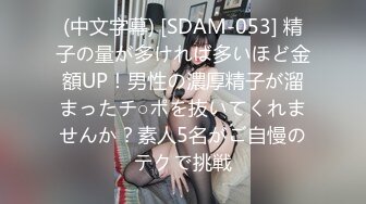 (中文字幕) [SDAM-053] 精子の量が多ければ多いほど金額UP！男性の濃厚精子が溜まったチ○ポを抜いてくれませんか？素人5名がご自慢のテクで挑戦