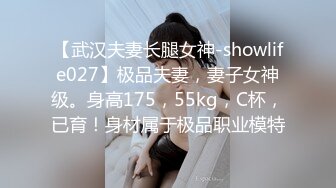 【武汉夫妻长腿女神-showlife027】极品夫妻，妻子女神级。身高175，55kg，C杯，已育！身材属于极品职业模特