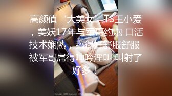 高颜值‘大美女’TS王小爱，美妖17年与军哥约炮 口活技术娴熟，舔得好舒服舒服 被军哥屌得呻吟淫叫 叫射了好多！