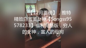 ⚫️⚫️【12月重磅】，推特精致白富美女神【Songss95578233】福利完整版，穷人的女神，富人的母狗