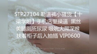 STP27104 勒逼裤小骚货【十柒学姐】手机店里操逼  黑丝美腿厕所尿尿 吸吮大屌深喉 扶着柜子后入抽插 VIP0600