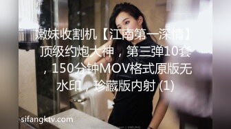 嫩妹收割机【江南第一深情】顶级约炮大神，第三弹10套，150分钟MOV格式原版无水印，珍藏版内射 (1)