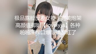 极品露脸反差女神！完美炮架高颜值御姐【lovelyja】各种啪啪深喉口爆眼镜都红了