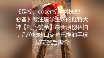 《足控、coser控、嫩妹控❤️必备》专注玩学生妹的推特大神【桐下爱希】最新原创私拍，几位嫩妹口交鸡巴推油手玩脚玩然后再肏