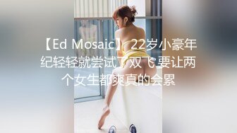 【Ed Mosaic】 22岁小豪年纪轻轻就尝试了双飞 要让两个女生都爽真的会累