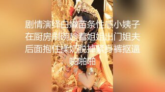 剧情演绎白嫩苗条性感小姨子在厨房刷碗趁着姐姐出门姐夫后面抱住揉奶脱掉紧身裤抠逼啪啪啪