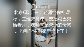 北京CD十三：老师给你补课呀，生理教育课，要把鸡巴交给老师，老师就是欠操的母狗。勾引学生到家里墙上了！