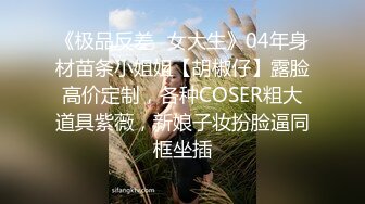 《极品反差✿女大生》04年身材苗条小姐姐【胡椒仔】露脸高价定制，各种COSER粗大道具紫薇，新娘子妆扮脸逼同框坐插