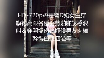 HD-720pの豐臀D奶女生穿旗袍高跟各種姿勢啪啪誘惑浪叫＆穿開襠肉絲靜候男友肉棒幹得白漿四溢等