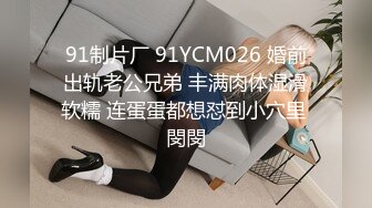 91制片厂 91YCM026 婚前出轨老公兄弟 丰满肉体湿滑软糯 连蛋蛋都想怼到小穴里 閔閔